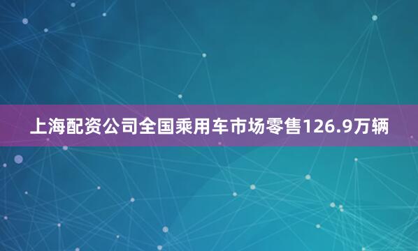 上海配资公司全国乘用车市场零售126.9万辆