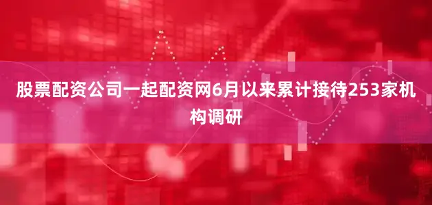 股票配资公司一起配资网6月以来累计接待253家机构调研