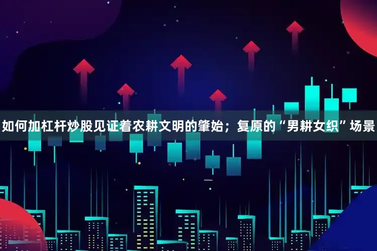 如何加杠杆炒股见证着农耕文明的肇始；复原的“男耕女织”场景
