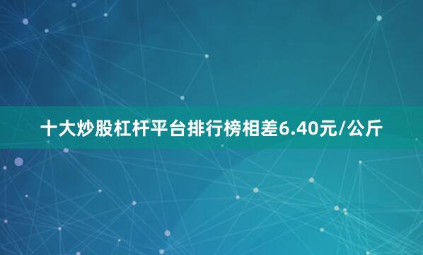 十大炒股杠杆平台排行榜相差6.40元/公斤