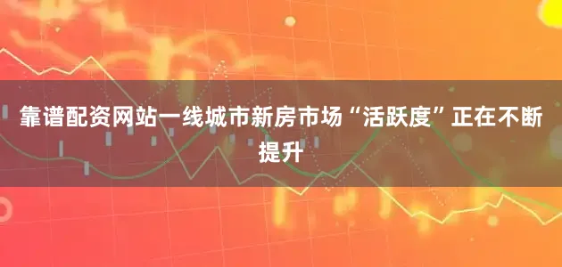 靠谱配资网站一线城市新房市场“活跃度”正在不断提升