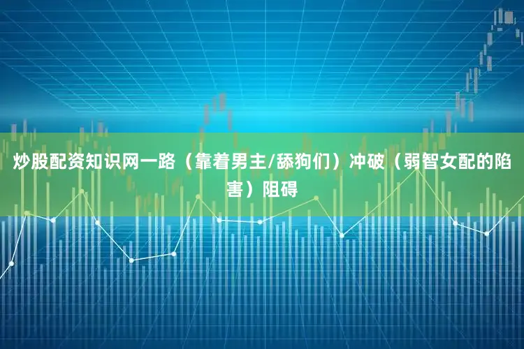 炒股配资知识网一路（靠着男主/舔狗们）冲破（弱智女配的陷害）阻碍