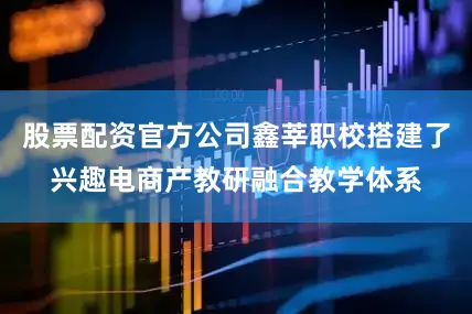 股票配资官方公司鑫莘职校搭建了兴趣电商产教研融合教学体系