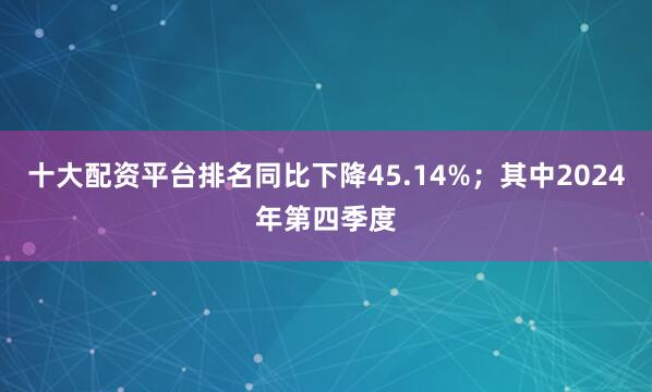 十大配资平台排名同比下降45.14%；其中2024年第四季度