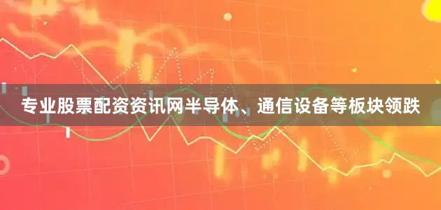 专业股票配资资讯网半导体、通信设备等板块领跌